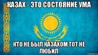 казах - это состояние ума кто не был казахом тот не любил