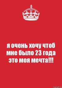 я очень хочу чтоб мне было 23 года это моя мечта!!!