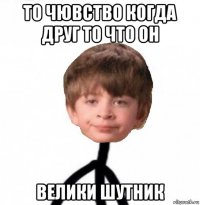 то чювство когда друг то что он велики шутник