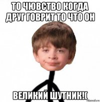 то чювство когда друг говрит то что он великий шутник!(