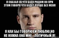 я сказал ей,что буду рядом но при этом говоря что будет лучше без меня я как бы говорю ей люблю,но не нужна она мне....логичный я!