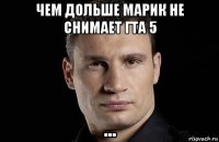 чем дольше марик не снимает гта 5 ...