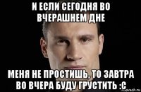 и если сегодня во вчерашнем дне меня не простишь, то завтра во вчера буду грустить :с