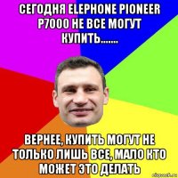 сегодня elephone pioneer p7000 не все могут купить....... вернее, купить могут не только лишь все, мало кто может это делать