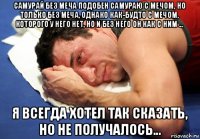 самурай без меча подобен самураю с мечом, но только без меча, однако как-будто с мечом, которого у него нет, но и без него он как с ним ... я всегда хотел так сказать, но не получалось...
