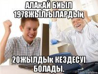 алақай биыл 1978жылғылардың 20жылдық кездесуі болады.