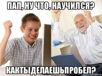 пап, ну что, научился? кактыделаешьпробел?