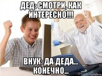 дед: смотри, как интересно!!! внук: да деда... конечно...