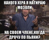 какого хера я натираю мозоли на своем члене,когда дрочу по пьяни?