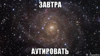 завтра аутировать