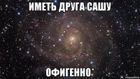 иметь друга сашу офигенно*