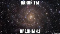 какой ты вредный:(