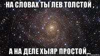 на словах ты лев толстой , а на деле хыяр простой...