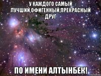 у каждого самый лучший,офигенный,прекрасный друг по имени алтынбек!