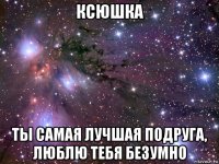 ксюшка ты самая лучшая подруга, люблю тебя безумно