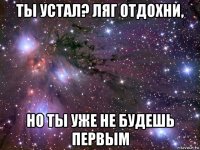 ты устал? ляг отдохни, но ты уже не будешь первым