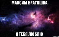 максим братишка я тебя люблю