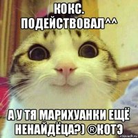 кокс. подействовал^^ а у тя марихуанки ещё ненайдёца?) ®котэ