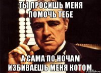 ты просишь меня помочь тебе а сама по ночам избиваешь меня котом.