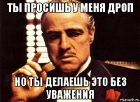 ты просишь у меня дроп но ты делаешь это без уважения