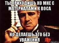 ты приходишь ко мне с материалами к воса но делаешь это без уважения