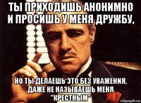 ты приходишь анонимно и просишь у меня дружбу, но ты делаешь это без уважения, даже не называешь меня "крестным"