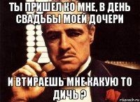 ты пришел ко мне, в день свадьбы моей дочери и втираешь мне какую то дичь ?