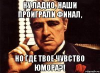 ну ладно, наши проиграли финал, но где твое чувство юмора?!