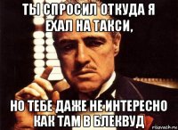 ты спросил откуда я ехал на такси, но тебе даже не интересно как там в блеквуд