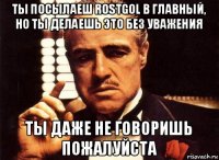 ты посылаеш rostgol в главный, но ты делаешь это без уважения ты даже не говоришь пожалуйста