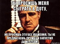 ты просишь меня сыграть в доту, но просишь это без уважения, ты не предлагаешь дружбу и запустил даже steam!