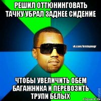 решил оттюнинговать тачку убрал заднее сидение чтобы увеличить обем багажника и перевозить трупи белых