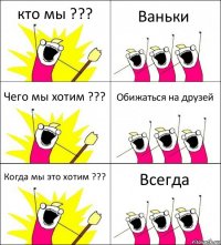 кто мы ??? Ваньки Чего мы хотим ??? Обижаться на друзей Когда мы это хотим ??? Всегда