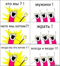 кто мы ? ! мужики ! чего мы хотим?! жрать ! когда мы это хотим ? ! всегда и везде !!!