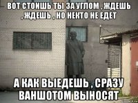 вот стоишь ты за углом , ждешь , ждешь , но некто не едет а как выедешь , сразу ваншотом выносят