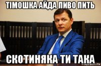 тімошка айда пиво пить скотиняка ти така