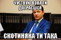 чуствую вова ти дограєшся скотиняка ти така