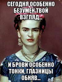 сегодня особенно безумен твой взгляд... и брови особенно тонки, глазницы обняв...