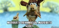  маловато понимаешь, маловато будет