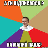 а ти підписався ? на малий паца?