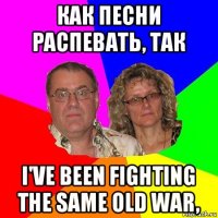 как песни распевать, так i've been fighting the same old war,