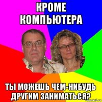 кроме компьютера ты можешь чем-нибудь другим заниматься?