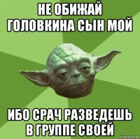 не обижай головкина сын мой ибо срач разведешь в группе своей