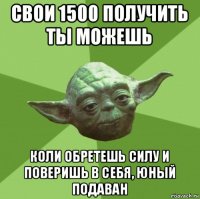 свои 1500 получить ты можешь коли обретешь силу и поверишь в себя, юный подаван