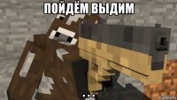 пойдём выдим . . .