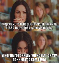Подруга - это человек который понимает тебя с полуслова, с полу взгляда, и когда говоришь "он козел" сразу понимает о ком речь!