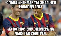 -слышь неймар ты знал что роналду гей? -ах вот почему он вчера на меня так смотрел.