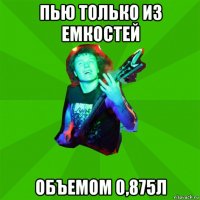 пью только из емкостей объемом 0,875л
