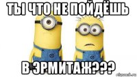 ты что не пойдёшь в эрмитаж???