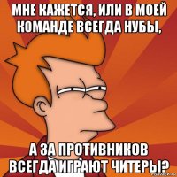 мне кажется, или в моей команде всегда нубы, а за противников всегда играют читеры?